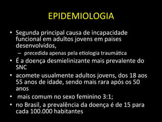 EPIDEMIOLOGIA	
  
• Segunda	
  principal	
  causa	
  de	
  incapacidade	
  
funcional	
  em	
  adultos	
  jovens	
  em	
  paises	
  
desenvolvidos,	
  
– 	
  precedida	
  apenas	
  pela	
  e+ologia	
  traumá+ca	
  
• É	
  a	
  doença	
  desmielinizante	
  mais	
  prevalente	
  do	
  
SNC	
  
• acomete	
  usualmente	
  adultos	
  jovens,	
  dos	
  18	
  aos	
  
55	
  anos	
  de	
  idade,	
  sendo	
  mais	
  rara	
  após	
  os	
  50	
  
anos	
  
• 	
  mais	
  comum	
  no	
  sexo	
  feminino	
  3:1;	
  	
  
• no	
  Brasil,	
  a	
  prevalência	
  da	
  doença	
  é	
  de	
  15	
  para	
  
cada	
  100.000	
  habitantes	
  
 