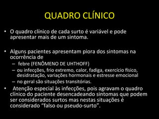 QUADRO	
  CLÍNICO	
  
• O	
  quadro	
  clínico	
  de	
  cada	
  surto	
  é	
  variável	
  e	
  pode	
  
apresentar	
  mais	
  de	
  um	
  sintoma.	
  	
  
	
  
• Alguns	
  pacientes	
  apresentam	
  piora	
  dos	
  sintomas	
  na	
  
ocorrência	
  de	
  
– 	
  febre	
  (FENÔMENO	
  DE	
  UHTHOFF)	
  
– ou	
  infecções,	
  frio	
  extremo,	
  calor,	
  fadiga,	
  exercício	
  nsico,	
  
desidratação,	
  variações	
  hormonais	
  e	
  estresse	
  emocional	
  
– no	
  geral	
  são	
  situações	
  transitórias.	
  
• 	
  	
  Atenção	
  especial	
  às	
  infecções,	
  pois	
  agravam	
  o	
  quadro	
  
clínico	
  do	
  paciente	
  desencadeando	
  sintomas	
  que	
  podem	
  
ser	
  considerados	
  surtos	
  mas	
  nestas	
  situações	
  é	
  
considerado	
  “falso	
  ou	
  pseudo-­‐surto”.	
  	
  
	
  
 