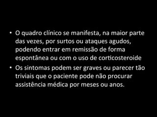 • O	
  quadro	
  clínico	
  se	
  manifesta,	
  na	
  maior	
  parte	
  
das	
  vezes,	
  por	
  surtos	
  ou	
  ataques	
  agudos,	
  
podendo	
  entrar	
  em	
  remissão	
  de	
  forma	
  
espontânea	
  ou	
  com	
  o	
  uso	
  de	
  cor+costeroide	
  
• Os	
  sintomas	
  podem	
  ser	
  graves	
  ou	
  parecer	
  tão	
  
triviais	
  que	
  o	
  paciente	
  pode	
  não	
  procurar	
  
assistência	
  médica	
  por	
  meses	
  ou	
  anos.	
  
	
  
 
