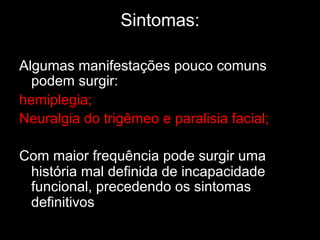Sintomas:
	
  
Algumas manifestações pouco comuns
podem surgir:
hemiplegia;
Neuralgia do trigêmeo e paralisia facial;
Com maior frequência pode surgir uma
história mal definida de incapacidade
funcional, precedendo os sintomas
definitivos	
  
 