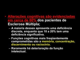 • Alterações cognitivas são evidenciadas
em cerca de 60% dos pacientes de
Esclerose Múltipla;
– A maioria desses apresenta uma deficiência
discreta, enquanto que 10 a 20% tem uma
deficiência significativa.
– Funções cognitivas mais freqüentemente
comprometidas são a memória, concentração,
discernimento ou raciocínio.
– Raramente há deterioração da função
intelectual.
 