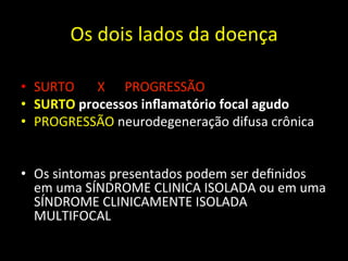 Os	
  dois	
  lados	
  da	
  doença	
  	
  
• SURTO	
  	
  	
  	
  	
  	
  	
  X	
  	
  	
  	
  	
  	
  PROGRESSÃO	
  
• SURTO	
  processos	
  inﬂamatório	
  focal	
  agudo	
  
• PROGRESSÃO	
  neurodegeneração	
  difusa	
  crônica	
  
• Os	
  sintomas	
  presentados	
  podem	
  ser	
  deﬁnidos	
  
em	
  uma	
  SÍNDROME	
  CLINICA	
  ISOLADA	
  ou	
  em	
  uma	
  
SÍNDROME	
  CLINICAMENTE	
  ISOLADA	
  
MULTIFOCAL	
  
 