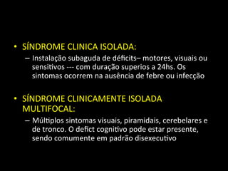 • SÍNDROME	
  CLINICA	
  ISOLADA:	
  
– Instalação	
  subaguda	
  de	
  déﬁcits–	
  motores,	
  visuais	
  ou	
  
sensi+vos	
  -­‐-­‐-­‐	
  com	
  duração	
  superios	
  a	
  24hs.	
  Os	
  
sintomas	
  ocorrem	
  na	
  ausência	
  de	
  febre	
  ou	
  infecção	
  
• SÍNDROME	
  CLINICAMENTE	
  ISOLADA	
  
MULTIFOCAL:	
  
– Múl+plos	
  sintomas	
  visuais,	
  piramidais,	
  cerebelares	
  e	
  
de	
  tronco.	
  O	
  deﬁct	
  cogni+vo	
  pode	
  estar	
  presente,	
  
sendo	
  comumente	
  em	
  padrão	
  disexecu+vo	
  
 