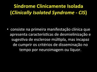Síndrome	
  Clinicamente	
  Isolada	
  
(Clinically	
  Isolated	
  Syndrome	
  -­‐	
  CIS)	
  
• consiste	
  na	
  primeira	
  manifestação	
  clínica	
  que	
  
apresenta	
  caracterís+cas	
  de	
  desmielinização	
  e	
  
suges+va	
  de	
  esclerose	
  múl+pla,	
  mas	
  incapaz	
  
de	
  cumprir	
  os	
  critérios	
  de	
  disseminação	
  no	
  
tempo	
  por	
  neuroimagem	
  ou	
  líquor.	
  	
  
 