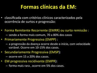 Formas	
  clínicas	
  da	
  EM:	
  
• classiﬁcada	
  com	
  critérios	
  clínicos	
  caracterizados	
  pela	
  
ocorrência	
  de	
  surtos	
  e	
  progressão:	
  
	
  
• Forma	
  Remitente	
  Recorrente	
  (EMRR)	
  ou	
  surto	
  remissão	
  :	
  
– sendo	
  a	
  forma	
  mais	
  comum,	
  70	
  a	
  80%	
  dos	
  casos	
  	
  
• Primariamente	
  Progressiva	
  (EMPP)	
  :	
  	
  
– a	
  progressão	
  da	
  doença	
  ocorre	
  desde	
  o	
  início,	
  com	
  velocidade	
  
variável.	
  Ocorre	
  em	
  10-­‐15%	
  dos	
  casos.	
  
• Secundariamente	
  Progressiva	
  (EMSP):	
  	
  
– ocorre	
  em	
  15	
  a	
  20%	
  dos	
  casos.	
  
• EM	
  progressiva	
  recidivante	
  (EMPR):	
  	
  
– forma	
  mais	
  rara	
  ,	
  ocorre	
  em	
  5%	
  dos	
  casos.	
  
	
  
 