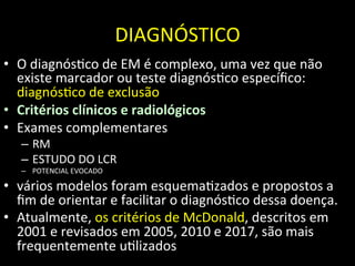 DIAGNÓSTICO	
  
• O	
  diagnós+co	
  de	
  EM	
  é	
  complexo,	
  uma	
  vez	
  que	
  não	
  
existe	
  marcador	
  ou	
  teste	
  diagnós+co	
  especíﬁco:	
  
diagnós+co	
  de	
  exclusão	
  
• Critérios	
  clínicos	
  e	
  radiológicos	
  
• Exames	
  complementares	
  
– RM	
  
– ESTUDO	
  DO	
  LCR	
  
– POTENCIAL	
  EVOCADO	
  
• vários	
  modelos	
  foram	
  esquema+zados	
  e	
  propostos	
  a	
  
ﬁm	
  de	
  orientar	
  e	
  facilitar	
  o	
  diagnós+co	
  dessa	
  doença.	
  	
  
• Atualmente,	
  os	
  critérios	
  de	
  McDonald,	
  descritos	
  em	
  
2001	
  e	
  revisados	
  em	
  2005,	
  2010	
  e	
  2017,	
  são	
  mais	
  
frequentemente	
  u+lizados	
  	
  
 