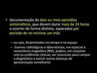 • documentação	
  de	
  dois	
  ou	
  mais	
  episódios	
  
sintomá+cos,	
  que	
  devem	
  durar	
  mais	
  de	
  24	
  horas	
  
e	
  ocorrer	
  de	
  forma	
  dis+nta,	
  separados	
  por	
  
período	
  de	
  no	
  mínimo	
  um	
  mês	
  
– ou	
  seja,	
  disseminados	
  no	
  tempo	
  e	
  no	
  espaço	
  
– 	
  Exames	
  radiológicos	
  e	
  laboratoriais,	
  em	
  especial	
  a	
  
ressonância	
  magné+ca	
  (RM),	
  podem,	
  em	
  conjunto	
  
com	
  as	
  evidências	
  clínicas,	
  ser	
  essenciais	
  para	
  compor	
  
o	
  diagnós+co	
  e	
  excluir	
  outras	
  doenças	
  de	
  
apresentação	
  semelhante	
  	
  
 