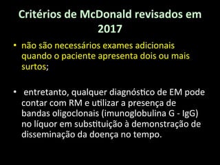 Critérios	
  de	
  McDonald	
  revisados	
  em	
  
2017	
  
• não	
  são	
  necessários	
  exames	
  adicionais	
  
quando	
  o	
  paciente	
  apresenta	
  dois	
  ou	
  mais	
  
surtos;	
  
• 	
  entretanto,	
  qualquer	
  diagnós+co	
  de	
  EM	
  pode	
  
contar	
  com	
  RM	
  e	
  u+lizar	
  a	
  presença	
  de	
  
bandas	
  oligoclonais	
  (imunoglobulina	
  G	
  -­‐	
  IgG)	
  
no	
  líquor	
  em	
  subs+tuição	
  à	
  demonstração	
  de	
  
disseminação	
  da	
  doença	
  no	
  tempo.	
  	
  
 