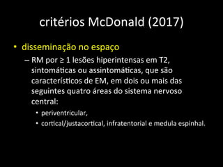 critérios	
  McDonald	
  (2017)	
  
• disseminação	
  no	
  espaço	
  
– RM	
  por	
  ≥	
  1	
  lesões	
  hiperintensas	
  em	
  T2,	
  
sintomá+cas	
  ou	
  assintomá+cas,	
  que	
  são	
  
caracterís+cos	
  de	
  EM,	
  em	
  dois	
  ou	
  mais	
  das	
  
seguintes	
  quatro	
  áreas	
  do	
  sistema	
  nervoso	
  
central:	
  	
  
• periventricular,	
  	
  
• cor+cal/justacor+cal,	
  infratentorial	
  e	
  medula	
  espinhal.	
  
 