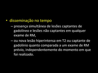 • disseminação	
  no	
  tempo	
  
– presença	
  simultânea	
  de	
  lesões	
  captantes	
  de	
  
gadolíneo	
  e	
  lesões	
  não	
  captantes	
  em	
  qualquer	
  
exame	
  de	
  RM,	
  	
  
– ou	
  nova	
  lesão	
  hiperintensa	
  em	
  T2	
  ou	
  captante	
  de	
  
gadolínio	
  quanto	
  comparada	
  a	
  um	
  exame	
  de	
  RM	
  
prévio,	
  independentemente	
  do	
  momento	
  em	
  que	
  
foi	
  realizado.	
  	
  
 