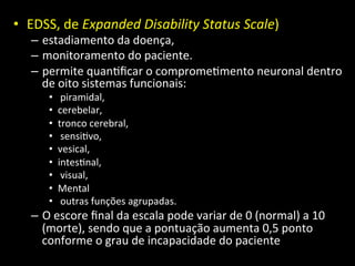 • EDSS,	
  de	
  Expanded	
  Disability	
  Status	
  Scale)	
  	
  
– estadiamento	
  da	
  doença,	
  
– monitoramento	
  do	
  paciente.	
  	
  
– permite	
  quan+ﬁcar	
  o	
  comprome+mento	
  neuronal	
  dentro	
  
de	
  oito	
  sistemas	
  funcionais:	
  
• 	
  piramidal,	
  	
  
• cerebelar,	
  	
  
• tronco	
  cerebral,	
  
• 	
  sensi+vo,	
  	
  
• vesical,	
  	
  
• intes+nal,	
  
• 	
  visual,	
  	
  
• Mental	
  
• 	
  outras	
  funções	
  agrupadas.	
  	
  
– O	
  escore	
  ﬁnal	
  da	
  escala	
  pode	
  variar	
  de	
  0	
  (normal)	
  a	
  10	
  
(morte),	
  sendo	
  que	
  a	
  pontuação	
  aumenta	
  0,5	
  ponto	
  
conforme	
  o	
  grau	
  de	
  incapacidade	
  do	
  paciente	
  
 