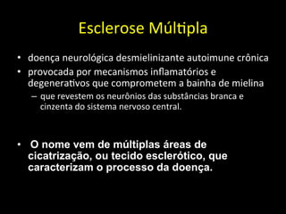 Esclerose	
  Múl+pla	
  	
  
• doença	
  neurológica	
  desmielinizante	
  autoimune	
  crônica	
  	
  
• provocada	
  por	
  mecanismos	
  inﬂamatórios	
  e	
  
degenera+vos	
  que	
  comprometem	
  a	
  bainha	
  de	
  mielina	
  	
  
– que	
  revestem	
  os	
  neurônios	
  das	
  substâncias	
  branca	
  e	
  
cinzenta	
  do	
  sistema	
  nervoso	
  central.	
  	
  
	
  
• 	
  O nome vem de múltiplas áreas de
cicatrização, ou tecido esclerótico, que
caracterizam o processo da doença.
 