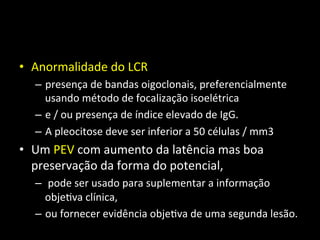 • Anormalidade	
  do	
  LCR	
  	
  
– presença	
  de	
  bandas	
  oigoclonais,	
  preferencialmente	
  
usando	
  método	
  de	
  focalização	
  isoelétrica	
  	
  
– e	
  /	
  ou	
  presença	
  de	
  índice	
  elevado	
  de	
  IgG.	
  	
  
– A	
  pleocitose	
  deve	
  ser	
  inferior	
  a	
  50	
  células	
  /	
  mm3	
  
• Um	
  PEV	
  com	
  aumento	
  da	
  latência	
  mas	
  boa	
  
preservação	
  da	
  forma	
  do	
  potencial,	
  
– 	
  pode	
  ser	
  usado	
  para	
  suplementar	
  a	
  informação	
  
obje+va	
  clínica,	
  	
  
– ou	
  fornecer	
  evidência	
  obje+va	
  de	
  uma	
  segunda	
  lesão.	
  
 