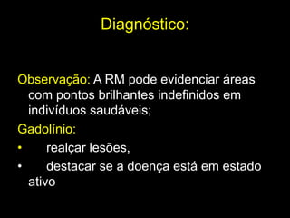 Diagnóstico:
	
  
Observação: A RM pode evidenciar áreas
com pontos brilhantes indefinidos em
indivíduos saudáveis;
Gadolínio:
• realçar lesões,
• destacar se a doença está em estado
ativo	
  
 