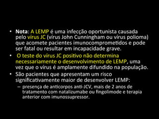• Nota:	
  A	
  LEMP	
  é	
  uma	
  infecção	
  oportunista	
  causada	
  
pelo	
  vírus	
  JC	
  (vírus	
  John	
  Cunningham	
  ou	
  vírus	
  polioma)	
  
que	
  acomete	
  pacientes	
  imunocomprome+dos	
  e	
  pode	
  
ser	
  fatal	
  ou	
  resultar	
  em	
  incapacidade	
  grave.	
  
• 	
  O	
  teste	
  do	
  vírus	
  JC	
  posi+vo	
  não	
  determina	
  
necessariamente	
  o	
  desenvolvimento	
  de	
  LEMP,	
  uma	
  
vez	
  que	
  o	
  vírus	
  é	
  amplamente	
  difundido	
  na	
  população.	
  	
  
• São	
  pacientes	
  que	
  apresentam	
  um	
  risco	
  
signiﬁca+vamente	
  maior	
  de	
  desenvolver	
  LEMP:	
  	
  
– presença	
  de	
  an+corpos	
  an+-­‐JCV,	
  mais	
  de	
  2	
  anos	
  de	
  
tratamento	
  com	
  natalizumabe	
  ou	
  ﬁngolimode	
  e	
  terapia	
  
anterior	
  com	
  imunossupressor.	
  	
  
 
