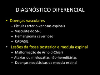 DIAGNÓSTICO	
  DIFERENCIAL	
  
• Doenças	
  vasculares	
  	
  
– Fístulas	
  arterio-­‐venosas	
  espinais	
  
– 	
  Vasculite	
  do	
  SNC	
  
– 	
  Hemangioma	
  cavernoso	
  
– 	
  CADASIL	
  
• 	
  Lesões	
  da	
  fossa	
  posterior	
  e	
  medula	
  espinal	
  
– 	
  Malformação	
  de	
  Arnold-­‐Chiari	
  	
  
– Ataxias	
  ou	
  mielopa+as	
  não-­‐hereditárias	
  
– 	
  Doenças	
  neoplásicas	
  da	
  medula	
  espinal	
  
 