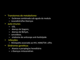 • Transtornos	
  do	
  metabolismo	
  
– 	
  Esclerose	
  combinada	
  sub-­‐aguda	
  da	
  medula	
  	
  
– Leucodistroﬁas	
  Doenças	
  	
  
• auto-­‐imunes	
  
– 	
  LES,	
  
– 	
  doença	
  de	
  Sjogren,	
  
– 	
  doença	
  de	
  Behçet,	
  	
  
– sarcoidose,	
  
– 	
  síndrome	
  do	
  an+corpo	
  an+-­‐fosfolípide	
  
• 	
  Infecções	
  	
  
– Mielopa+a	
  associada	
  ao	
  HIV,	
  HAM/TSP,	
  síﬁlis	
  	
  
• Síndromes	
  gené+cas	
  
– 	
  Ataxias	
  e	
  paraplegias	
  hereditária	
  
– s	
  Doenças	
  mitocondriais	
  
 