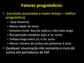 Fatores	
  prognósOcos:	
  
	
  
• 	
  (variáveis	
  associadas	
  a	
  maior	
  tempo	
  –	
  melhor	
  
prognós+co)	
  
– 	
  Sexo	
  feminino	
  	
  
– Menor	
  idade	
  de	
  início	
  	
  
– Sintoma	
  inicial:	
  Neurite	
  óp+ca	
  e	
  não	
  trato	
  longo	
  	
  
– Recuperação	
  completa	
  após	
  o	
  1o.	
  surto	
  	
  
– Tempo	
  longo	
  entre	
  1o.	
  e	
  2o.	
  surto	
  	
  
– Menor	
  número	
  de	
  surtos	
  nos	
  primeiros	
  5	
  anos	
  	
  
• Qualquer	
  imunização	
  não	
  aumenta	
  o	
  risco	
  de	
  
surtos	
  em	
  portadores	
  de	
  EM	
  
 