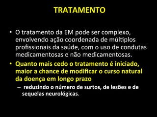  TRATAMENTO	
  	
  
	
  
• O	
  tratamento	
  da	
  EM	
  pode	
  ser	
  complexo,	
  
envolvendo	
  ação	
  coordenada	
  de	
  múl+plos	
  
proﬁssionais	
  da	
  saúde,	
  com	
  o	
  uso	
  de	
  condutas	
  
medicamentosas	
  e	
  não	
  medicamentosas.	
  	
  
• Quanto	
  mais	
  cedo	
  o	
  tratamento	
  é	
  iniciado,	
  
maior	
  a	
  chance	
  de	
  modiﬁcar	
  o	
  curso	
  natural	
  
da	
  doença	
  em	
  longo	
  prazo	
  
– 	
  reduzindo	
  o	
  número	
  de	
  surtos,	
  de	
  lesões	
  e	
  de	
  
sequelas	
  neurológicas.	
  	
  
 