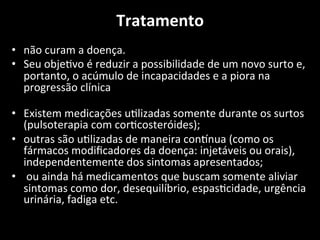 Tratamento	
  
	
  
• não	
  curam	
  a	
  doença.	
  	
  
• Seu	
  obje+vo	
  é	
  reduzir	
  a	
  possibilidade	
  de	
  um	
  novo	
  surto	
  e,	
  
portanto,	
  o	
  acúmulo	
  de	
  incapacidades	
  e	
  a	
  piora	
  na	
  
progressão	
  clínica	
  
	
  
• Existem	
  medicações	
  u+lizadas	
  somente	
  durante	
  os	
  surtos	
  
(pulsoterapia	
  com	
  cor+costeróides);	
  	
  
• outras	
  são	
  u+lizadas	
  de	
  maneira	
  conMnua	
  (como	
  os	
  
fármacos	
  modiﬁcadores	
  da	
  doença:	
  injetáveis	
  ou	
  orais),	
  
independentemente	
  dos	
  sintomas	
  apresentados;	
  
• 	
  ou	
  ainda	
  há	
  medicamentos	
  que	
  buscam	
  somente	
  aliviar	
  
sintomas	
  como	
  dor,	
  desequilíbrio,	
  espas+cidade,	
  urgência	
  
urinária,	
  fadiga	
  etc.	
  
 