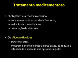 Tratamento	
  medicamentoso	
  	
  
	
  
• O	
  obje+vo	
  é	
  a	
  melhora	
  clínica	
  
– com	
  aumento	
  da	
  capacidade	
  funcional,	
  	
  
– redução	
  de	
  comorbidades	
  
– 	
  atenuação	
  de	
  sintomas.	
  	
  
• Os	
  glicocor+coides	
  	
  
– tratar	
  os	
  surtos	
  	
  
– mostram	
  benencio	
  clínico	
  a	
  curto	
  prazo,	
  ao	
  reduzir	
  a	
  
intensidade	
  e	
  duração	
  dos	
  episódios	
  agudos	
  
 