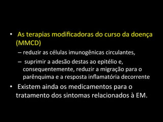 • 	
  As	
  terapias	
  modiﬁcadoras	
  do	
  curso	
  da	
  doença	
  
(MMCD)	
  
– reduzir	
  as	
  células	
  imunogênicas	
  circulantes,	
  
– 	
  suprimir	
  a	
  adesão	
  destas	
  ao	
  epitélio	
  e,	
  
consequentemente,	
  reduzir	
  a	
  migração	
  para	
  o	
  
parênquima	
  e	
  a	
  resposta	
  inﬂamatória	
  decorrente	
  
• 	
  Existem	
  ainda	
  os	
  medicamentos	
  para	
  o	
  
tratamento	
  dos	
  sintomas	
  relacionados	
  à	
  EM.	
  	
  
 