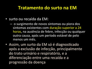 Tratamento	
  do	
  surto	
  na	
  EM	
  
	
  
• surto	
  ou	
  recaída	
  da	
  EM:	
  
– 	
  o	
  surgimento	
  de	
  novos	
  sintomas	
  ou	
  piora	
  dos	
  
sintomas	
  existentes	
  com	
  duração	
  superior	
  a	
  24	
  
horas,	
  na	
  ausência	
  de	
  febre,	
  infecção	
  ou	
  qualquer	
  
outra	
  causa,	
  após	
  um	
  período	
  estável	
  de	
  pelo	
  
menos	
  um	
  mês.	
  	
  
• Assim,	
  um	
  surto	
  da	
  EM	
  só	
  é	
  diagnos+cado	
  
após	
  a	
  exclusão	
  de	
  infecção,	
  principalmente	
  
do	
  trato	
  urinário	
  e	
  respiratório,	
  e	
  a	
  
diferenciação	
  entre	
  uma	
  recaída	
  e	
  a	
  
progressão	
  da	
  doença	
  
 