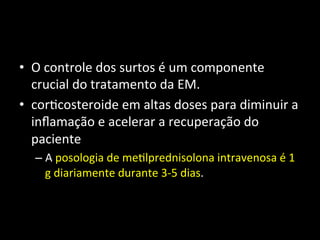 • O	
  controle	
  dos	
  surtos	
  é	
  um	
  componente	
  
crucial	
  do	
  tratamento	
  da	
  EM.	
  
• cor+costeroide	
  em	
  altas	
  doses	
  para	
  diminuir	
  a	
  
inﬂamação	
  e	
  acelerar	
  a	
  recuperação	
  do	
  
paciente	
  	
  
– A	
  posologia	
  de	
  me+lprednisolona	
  intravenosa	
  é	
  1	
  
g	
  diariamente	
  durante	
  3-­‐5	
  dias.	
  	
  
 