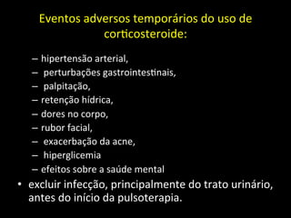 Eventos	
  adversos	
  temporários	
  do	
  uso	
  de	
  
cor+costeroide:	
  
	
  
– hipertensão	
  arterial,	
  
– 	
  perturbações	
  gastrointes+nais,	
  
– 	
  palpitação,	
  	
  
– retenção	
  hídrica,	
  	
  
– dores	
  no	
  corpo,	
  	
  
– rubor	
  facial,	
  
– 	
  exacerbação	
  da	
  acne,	
  
– 	
  hiperglicemia	
  	
  
– efeitos	
  sobre	
  a	
  saúde	
  mental	
  
• excluir	
  infecção,	
  principalmente	
  do	
  trato	
  urinário,	
  
antes	
  do	
  início	
  da	
  pulsoterapia.	
  	
  
 
