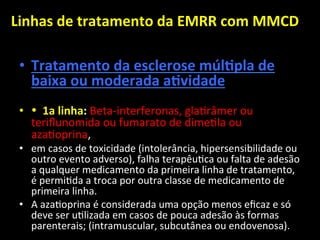 Linhas	
  de	
  tratamento	
  da	
  EMRR	
  com	
  MMCD	
  	
  
	
  
• Tratamento	
  da	
  esclerose	
  múlOpla	
  de	
  
baixa	
  ou	
  moderada	
  aOvidade	
  	
  
• •	
  	
  1a	
  linha:	
  Beta-­‐interferonas,	
  gla+râmer	
  ou	
  
teriﬂunomida	
  ou	
  fumarato	
  de	
  dime+la	
  ou	
  
aza+oprina,	
  	
  
• em	
  casos	
  de	
  toxicidade	
  (intolerância,	
  hipersensibilidade	
  ou	
  
outro	
  evento	
  adverso),	
  falha	
  terapêu+ca	
  ou	
  falta	
  de	
  adesão	
  
a	
  qualquer	
  medicamento	
  da	
  primeira	
  linha	
  de	
  tratamento,	
  
é	
  permi+da	
  a	
  troca	
  por	
  outra	
  classe	
  de	
  medicamento	
  de	
  
primeira	
  linha.	
  	
  
• A	
  aza+oprina	
  é	
  considerada	
  uma	
  opção	
  menos	
  eﬁcaz	
  e	
  só	
  
deve	
  ser	
  u+lizada	
  em	
  casos	
  de	
  pouca	
  adesão	
  às	
  formas	
  
parenterais;	
  (intramuscular,	
  subcutânea	
  ou	
  endovenosa).	
  	
  
 