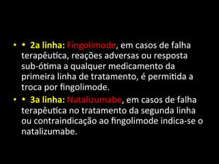 • •	
  	
  2a	
  linha:	
  Fingolimode,	
  em	
  casos	
  de	
  falha	
  
terapêu+ca,	
  reações	
  adversas	
  ou	
  resposta	
  
sub-­‐ó+ma	
  a	
  qualquer	
  medicamento	
  da	
  
primeira	
  linha	
  de	
  tratamento,	
  é	
  permi+da	
  a	
  
troca	
  por	
  ﬁngolimode.	
  	
  
• •	
  	
  3a	
  linha:	
  Natalizumabe,	
  em	
  casos	
  de	
  falha	
  
terapêu+ca	
  no	
  tratamento	
  da	
  segunda	
  linha	
  
ou	
  contraindicação	
  ao	
  ﬁngolimode	
  indica-­‐se	
  o	
  
natalizumabe.	
  	
  
 