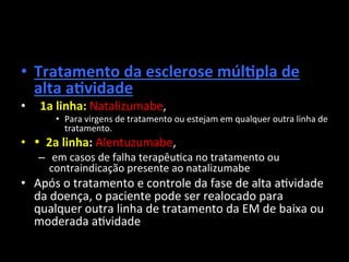 • Tratamento	
  da	
  esclerose	
  múlOpla	
  de	
  
alta	
  aOvidade	
  
• 	
  	
  1a	
  linha:	
  Natalizumabe,	
  	
  
• Para	
  virgens	
  de	
  tratamento	
  ou	
  estejam	
  em	
  qualquer	
  outra	
  linha	
  de	
  
tratamento.	
  	
  
• •	
  	
  2a	
  linha:	
  Alentuzumabe,	
  
– 	
  em	
  casos	
  de	
  falha	
  terapêu+ca	
  no	
  tratamento	
  ou	
  
contraindicação	
  presente	
  ao	
  natalizumabe	
  
• Após	
  o	
  tratamento	
  e	
  controle	
  da	
  fase	
  de	
  alta	
  a+vidade	
  
da	
  doença,	
  o	
  paciente	
  pode	
  ser	
  realocado	
  para	
  
qualquer	
  outra	
  linha	
  de	
  tratamento	
  da	
  EM	
  de	
  baixa	
  ou	
  
moderada	
  a+vidade	
  
 