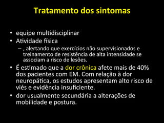 Tratamento	
  dos	
  sintomas	
  	
  
	
  
• equipe	
  mul+disciplinar	
  	
  
• A+vidade	
  nsica	
  
– ,	
  alertando	
  que	
  exercícios	
  não	
  supervisionados	
  e	
  
treinamento	
  de	
  resistência	
  de	
  alta	
  intensidade	
  se	
  
associam	
  a	
  risco	
  de	
  lesões.	
  	
  
• É	
  es+mado	
  que	
  a	
  dor	
  crônica	
  afete	
  mais	
  de	
  40%	
  
dos	
  pacientes	
  com	
  EM.	
  Com	
  relação	
  à	
  dor	
  
neuropá+ca,	
  os	
  estudos	
  apresentam	
  alto	
  risco	
  de	
  
viés	
  e	
  evidência	
  insuﬁciente.	
  
• dor	
  usualmente	
  secundária	
  a	
  alterações	
  de	
  
mobilidade	
  e	
  postura.	
  
 