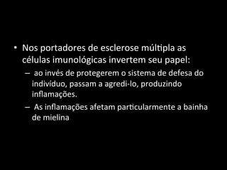 • Nos	
  portadores	
  de	
  esclerose	
  múl+pla	
  as	
  
células	
  imunológicas	
  invertem	
  seu	
  papel:	
  
– 	
  ao	
  invés	
  de	
  protegerem	
  o	
  sistema	
  de	
  defesa	
  do	
  
indivíduo,	
  passam	
  a	
  agredi-­‐lo,	
  produzindo	
  
inﬂamações.	
  
– 	
  As	
  inﬂamações	
  afetam	
  par+cularmente	
  a	
  bainha	
  
de	
  mielina	
  	
  
 