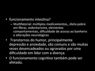 • funcionamento	
  intes+na?	
  
– Mul+fatorial:	
  múl+plos	
  medicamentos,,	
  dieta	
  pobre	
  
em	
  ﬁbras,	
  sedentarismo,	
  elementos	
  
comportamentais,	
  diﬁculdade	
  de	
  acesso	
  ao	
  banheiro	
  
e	
  alterações	
  neurológicas	
  
• 	
  Transtornos	
  do	
  humor,	
  principalmente	
  
depressão	
  e	
  ansiedade,	
  são	
  comuns	
  e	
  são	
  muitas	
  
vezes	
  desencadeados	
  ou	
  agravados	
  por	
  uma	
  
diﬁculdade	
  em	
  lidar	
  com	
  a	
  doença.	
  
• O	
  funcionamento	
  cogni+vo	
  também	
  pode	
  ser	
  
afetado.	
  	
  
 