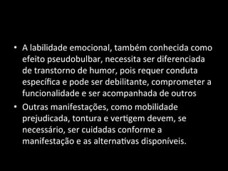 • A	
  labilidade	
  emocional,	
  também	
  conhecida	
  como	
  
efeito	
  pseudobulbar,	
  necessita	
  ser	
  diferenciada	
  
de	
  transtorno	
  de	
  humor,	
  pois	
  requer	
  conduta	
  
especíﬁca	
  e	
  pode	
  ser	
  debilitante,	
  comprometer	
  a	
  
funcionalidade	
  e	
  ser	
  acompanhada	
  de	
  outros	
  	
  
• Outras	
  manifestações,	
  como	
  mobilidade	
  
prejudicada,	
  tontura	
  e	
  ver+gem	
  devem,	
  se	
  
necessário,	
  ser	
  cuidadas	
  conforme	
  a	
  
manifestação	
  e	
  as	
  alterna+vas	
  disponíveis.	
  	
  
 