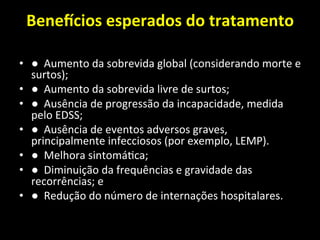 Bene]cios	
  esperados	
  do	
  tratamento	
  	
  
	
  
• ●	
  	
  Aumento	
  da	
  sobrevida	
  global	
  (considerando	
  morte	
  e	
  
surtos);	
  	
  
• ●	
  	
  Aumento	
  da	
  sobrevida	
  livre	
  de	
  surtos;	
  	
  
• ●	
  	
  Ausência	
  de	
  progressão	
  da	
  incapacidade,	
  medida	
  
pelo	
  EDSS;	
  	
  
• ●	
  	
  Ausência	
  de	
  eventos	
  adversos	
  graves,	
  
principalmente	
  infecciosos	
  (por	
  exemplo,	
  LEMP).	
  	
  
• ●	
  	
  Melhora	
  sintomá+ca;	
  	
  
• ●	
  	
  Diminuição	
  da	
  frequências	
  e	
  gravidade	
  das	
  
recorrências;	
  e	
  	
  
• ●	
  	
  Redução	
  do	
  número	
  de	
  internações	
  hospitalares.	
  	
  
 