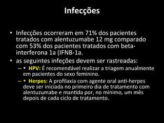 Infecções	
  	
  
	
  
• Infecções	
  ocorreram	
  em	
  71%	
  dos	
  pacientes	
  
tratados	
  com	
  alentuzumabe	
  12	
  mg	
  comparado	
  
com	
  53%	
  dos	
  pacientes	
  tratados	
  com	
  beta-­‐
interferona	
  1a	
  (IFNB-­‐1a.	
  	
  
• as	
  seguintes	
  infeções	
  devem	
  ser	
  rastreadas:	
  	
  
– •	
  	
  HPV:	
  É	
  recomendável	
  realizar	
  a	
  triagem	
  anualmente	
  
em	
  pacientes	
  do	
  sexo	
  feminino.	
  	
  
– •	
  	
  Herpes:	
  A	
  proﬁlaxia	
  com	
  agente	
  oral	
  an+-­‐herpes	
  
deve	
  ser	
  iniciada	
  no	
  primeiro	
  dia	
  de	
  tratamento	
  com	
  
alentuzumabe	
  e	
  man+da	
  por,	
  no	
  mínimo,	
  um	
  mês	
  
depois	
  de	
  cada	
  ciclo	
  de	
  tratamento.	
  	
  
 