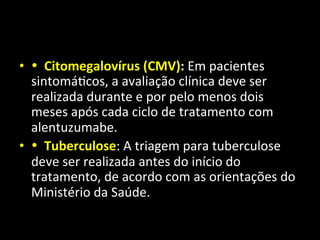 • •	
  	
  Citomegalovírus	
  (CMV):	
  Em	
  pacientes	
  
sintomá+cos,	
  a	
  avaliação	
  clínica	
  deve	
  ser	
  
realizada	
  durante	
  e	
  por	
  pelo	
  menos	
  dois	
  
meses	
  após	
  cada	
  ciclo	
  de	
  tratamento	
  com	
  
alentuzumabe.	
  	
  
• •	
  	
  Tuberculose:	
  A	
  triagem	
  para	
  tuberculose	
  
deve	
  ser	
  realizada	
  antes	
  do	
  início	
  do	
  
tratamento,	
  de	
  acordo	
  com	
  as	
  orientações	
  do	
  
Ministério	
  da	
  Saúde.	
  	
  
 
