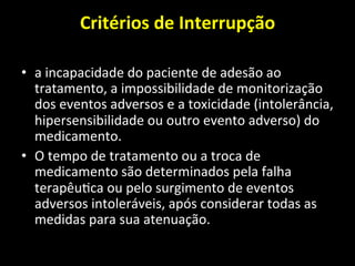 Critérios	
  de	
  Interrupção	
  	
  
	
  
• a	
  incapacidade	
  do	
  paciente	
  de	
  adesão	
  ao	
  
tratamento,	
  a	
  impossibilidade	
  de	
  monitorização	
  
dos	
  eventos	
  adversos	
  e	
  a	
  toxicidade	
  (intolerância,	
  
hipersensibilidade	
  ou	
  outro	
  evento	
  adverso)	
  do	
  
medicamento.	
  	
  
• O	
  tempo	
  de	
  tratamento	
  ou	
  a	
  troca	
  de	
  
medicamento	
  são	
  determinados	
  pela	
  falha	
  
terapêu+ca	
  ou	
  pelo	
  surgimento	
  de	
  eventos	
  
adversos	
  intoleráveis,	
  após	
  considerar	
  todas	
  as	
  
medidas	
  para	
  sua	
  atenuação.	
  
 