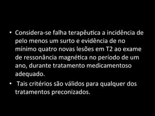 • Considera-­‐se	
  falha	
  terapêu+ca	
  a	
  incidência	
  de	
  
pelo	
  menos	
  um	
  surto	
  e	
  evidência	
  de	
  no	
  
mínimo	
  quatro	
  novas	
  lesões	
  em	
  T2	
  ao	
  exame	
  
de	
  ressonância	
  magné+ca	
  no	
  período	
  de	
  um	
  
ano,	
  durante	
  tratamento	
  medicamentoso	
  
adequado.	
  
• 	
  Tais	
  critérios	
  são	
  válidos	
  para	
  qualquer	
  dos	
  
tratamentos	
  preconizados.	
  	
  
 
