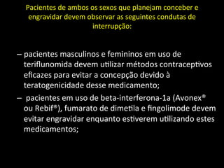 Pacientes	
  de	
  ambos	
  os	
  sexos	
  que	
  planejam	
  conceber	
  e	
  
engravidar	
  devem	
  observar	
  as	
  seguintes	
  condutas	
  de	
  
interrupção:	
  	
  
	
  
– pacientes	
  masculinos	
  e	
  femininos	
  em	
  uso	
  de	
  
teriﬂunomida	
  devem	
  u+lizar	
  métodos	
  contracep+vos	
  
eﬁcazes	
  para	
  evitar	
  a	
  concepção	
  devido	
  à	
  
teratogenicidade	
  desse	
  medicamento;	
  
– 	
  pacientes	
  em	
  uso	
  de	
  beta-­‐interferona-­‐1a	
  (Avonex®	
  
ou	
  Rebif®),	
  fumarato	
  de	
  dime+la	
  e	
  ﬁngolimode	
  devem	
  
evitar	
  engravidar	
  enquanto	
  es+verem	
  u+lizando	
  estes	
  
medicamentos;	
  
 