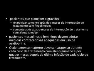 • 	
  pacientes	
  que	
  planejam	
  a	
  gravidez	
  
– engravidar	
  somente	
  após	
  dois	
  meses	
  de	
  interrupção	
  do	
  
tratamento	
  com	
  ﬁngolimode;	
  
– somente	
  após	
  quatro	
  meses	
  de	
  interrupção	
  do	
  tratamento	
  
com	
  alentuzumabe;	
  	
  
• pacientes	
  masculinos	
  e	
  femininos	
  devem	
  adotar	
  
medidas	
  contracep+vas	
  adequadas	
  em	
  uso	
  de	
  
aza+oprina.	
  	
  
• O	
  aleitamento	
  materno	
  deve	
  ser	
  suspenso	
  durante	
  
cada	
  ciclo	
  de	
  tratamento	
  com	
  alentuzumabe	
  e	
  por	
  
quatro	
  meses	
  depois	
  da	
  úl+ma	
  infusão	
  de	
  cada	
  ciclo	
  de	
  
tratamento	
  	
  
 