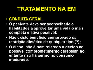 TRATAMENTO NA EM
• CONDUTA GERAL
• O paciente deve ser aconselhado e
habilitados a aproveitar uma vida o mais
completa e ativa possível;
• Não existe benefício comprovado da
restrição dietética de qualquer tipo (?);
• O àlcool não é bem tolerado = devido ao
possível comprometimento cerebelar, no
entanto não há perigo no consumo
moderado.
 