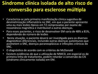 Síndrome	
  clínica	
  isolada	
  de	
  alto	
  risco	
  de	
  
conversão	
  para	
  esclerose	
  múlOpla	
  	
  
	
  
• Caracteriza-­‐se	
  pela	
  primeira	
  manifestação	
  clínica	
  suges+va	
  de	
  
desmielinização	
  inﬂamatória	
  no	
  SNC,	
  em	
  que	
  o	
  paciente	
  apresente	
  
uma	
  ou	
  mais	
  lesões	
  Mpicas	
  em	
  T2	
  comprovadas	
  por	
  exame	
  de	
  
ressonância	
  magné+ca	
  e	
  inatribuível	
  a	
  outras	
  doenças.	
  	
  
• Para	
  esses	
  pacientes,	
  o	
  risco	
  de	
  desenvolver	
  EM	
  varia	
  de	
  48%	
  a	
  81%,	
  
dependendo	
  do	
  número	
  de	
  lesões	
  
• 	
  Nesta	
  situação,	
  o	
  paciente	
  deverá	
  ser	
  inves+gado	
  para	
  os	
  diversos	
  
diagnós+cos	
  diferenciais,	
  incluindo	
  outras	
  doenças	
  autoimunes	
  que	
  
acometem	
  o	
  SNC,	
  doenças	
  paraneoplásicas	
  e	
  infecções	
  crônicas	
  do	
  
SNC.	
  	
  
• O	
  diagnós+co	
  de	
  acordo	
  com	
  os	
  critérios	
  de	
  McDonald	
  	
  
• Existem	
  evidências	
  de	
  que	
  a	
  u+lização	
  de	
  MMCD,	
  em	
  especial	
  os	
  de	
  
primeira	
  linha	
  de	
  tratamento,	
  podem	
  retardar	
  a	
  conversão	
  da	
  CIS	
  
(síndrome	
  clinicamente	
  isolada)	
  em	
  EM.	
  	
  
 