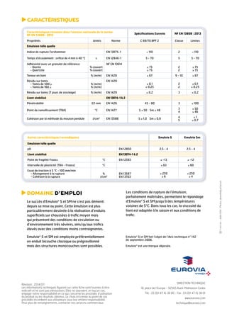 Caractéristiques retenues dans l’annexe nationale de la norme 
NF EN 13808 : 2013 Spécifications Eurovia NF EN 13808 : 2013 
Propriétés Unités Norme C 69/70 BPF 2 Classe Limites 
Emulsion telle quelle 
Indice de rupture Forshammer EN 13075-1 < 110 2 < 110 
Temps d’écoulement : orifice de 4 mm à 40 °C s EN 12846-1 5 - 70 5 5 - 70 
Adhésivité avec un granulat de référence 
- Diorite 
- Quartzite 
DIRECTION TECHNIQUE 
18, place de l’Europe - 92565 Rueil-Malmaison Cedex 
Tél. : 33 (0)1 47 16 38 00 - Fax : 33 (0)1 47 16 38 01 
www.eurovia.com 
technique@eurovia.com 
Domaine d’emploi 
Le succès d’Emulvia® S et SM ne s’est pas démenti 
depuis sa mise au point. Cette émulsion est plus 
particulièrement destinée à la réalisation d’enduits 
superficiels sur chaussées à trafic moyen mais 
qui présentent des conditions de circulation ou 
d’environnement très sévères, ainsi qu’aux trafics 
élevés avec des conditions moins contraignantes. 
Emulvia® S et SM est employée préférentiellement 
en enduit bicouche classique ou prégravillonné 
mais des structures monocouches sont possibles. 
Les conditions de rupture de l’émulsion, 
parfaitement maîtrisées, permettent le répandage 
d’Emulvia® S et SM jusqu’à des températures 
voisines de 5°C. Dans tous les cas, la viscosité du 
liant est adaptée à la saison et aux conditions de 
trafic. 
Emulvia® S et SM fait l’objet de l’Avis technique n° 142 
de septembre 2006. 
Emulvia® est une marque déposée. 
Caractéristiques 
Autres caractéristiques revendiquées Emulvia S Emulvia Sm 
Emulsion telle quelle 
pH EN 12850 2,5 - 4 2,5 - 4 
Liant stabilisé EN 13074-1 & 2 
Point de fragilité Fraass °C EN 12593 ≤ -13 ≤ -12 
Intervalle de plasticité (TBA - Fraass) °C ≥ 63 ≥ 60 
Essai de traction à 5 °C - 100 mm/min 
- Allongement à la rupture 
- Cohésion à la rupture 
% 
J/cm2 
EN 13587 
EN 13703 
≥ 250 
≥ 6 
≥ 250 
≥ 4 
% couvert 
% couvert 
NF EN 13614 
≥ 75 
≥ 75 
2 
2 
≥ 75 
≥ 75 
Teneur en liant % (m/m) EN 1428 ≥ 67 9 - 10 ≥ 67 
Résidu sur tamis 
EN 1429 
- Tamis de 500 μ 
% (m/m) 
≤ 0,1 
2 
- Tamis de 160 μ 
% (m/m) 
≤ 0,25 
2 
≤ 0,1 
≤ 0,25 
Résidu sur tamis (7 jours de stockage) % (m/m) EN 1429 ≤ 0,2 3 ≤ 0,2 
Liant stabilisé EN 13074-1 & 2 
Pénétrabilité 0,1 mm EN 1426 45 - 80 3 ≤ 100 
Point de ramollissement (TBA) °C EN 1427 S ≥ 50 Sm ≥ 48 3 
4 
≥ 50 
≥ 46 
Cohésion par la méthode du mouton pendule J/cm2 EN 13588 S ≥ 1,0 Sm ≥ 0,9 4 
5 
≥ 1 
≥ 0,7 
Révision : 2014/07 
Les informations techniques figurant sur cette fiche sont fournies à titre 
indicatif et ne sont pas exhaustives. Elles ne sauraient, en aucun cas, 
engager notre responsabilité en ce qui concerne les procédés d’utilisation 
du produit ou les résultats obtenus. Le choix et la mise au point de ces 
procédés incombent aux utilisateurs sous leur entière responsabilité. 
Pour plus de renseignements, contacter nos services commerciaux. 
- Juillet 2014 - Photos : photothèque Eurovia 
