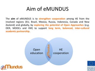 Aim of eMUNDUS
The aim of eMUNDUS is to strengthen cooperation among HE from the
involved regions (EU, Brazil, Mexico, Russia, Indonesia, Canada and New
Zealand) and globally, by exploring the potential of Open Approaches (e.g.
OER, MOOCs and VM) to support long term, balanced, inter-cultural
academic partnership.
Open
education
HE
cooperation
 