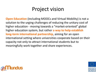 Project vision
Open Education (including MOOCs and Virtual Mobility) is not a
solution to the urging challenges of reducing the unitary cost of
higher education - moving towards a “market-oriented” global
higher education system, but rather a way to help establish
long-term international partnership, aiming for an open
international setting where universities cooperate based on their
capacity not only to attract international students but to
meaningfully work together and share experiences.
 