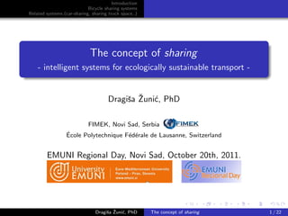 Introduction
                            Bicycle sharing systems
Related systems (car-sharing, sharing truck space..)




                             The concept of sharing
    - intelligent systems for ecologically sustainable transport -


                                           s ˇ c
                                      Dragiˇa Zuni´, PhD

                        FIMEK, Novi Sad, Serbia
                 ´
                 Ecole Polytechnique F´d´rale de Lausanne, Switzerland
                                      e e


        EMUNI Regional Day, Novi Sad, October 20th, 2011.



                                                                                includegraphics[height=0.5cm]ﬁmekl


                                    s ˇ c
                               Dragiˇa Zuni´, PhD      The concept of sharing                            1 / 22
 