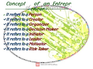 Concept of an Entrepr
eneur :








It refers to a Person
It refers to a Creator
It refers to a Organizer
It refers to a Decision Maker
It refers to a Initiator
It refers to a Leader
It refers to a Motivator
It refers to a Risk Taker
 